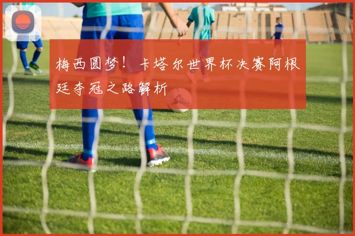 梅西圆梦!卡塔尔世界杯决赛阿根廷夺冠之路解析