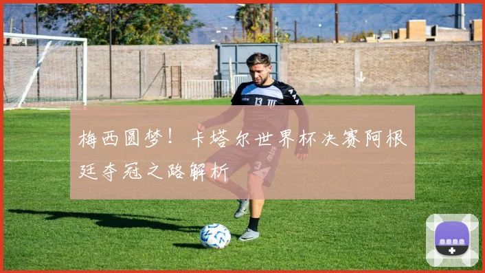 梅西圆梦！卡塔尔世界杯决赛阿根廷夺冠之路解析