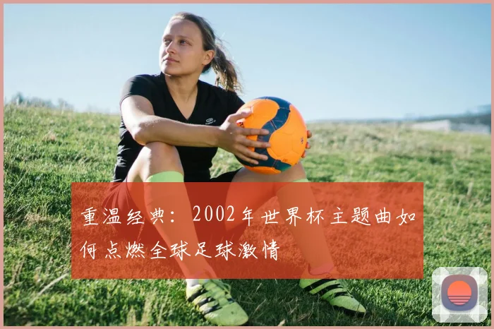 重温经典：2002年世界杯主题曲如何点燃全球足球激情