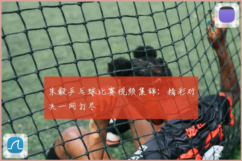 朱毅乒乓球比赛视频集锦:精彩对决一网打尽