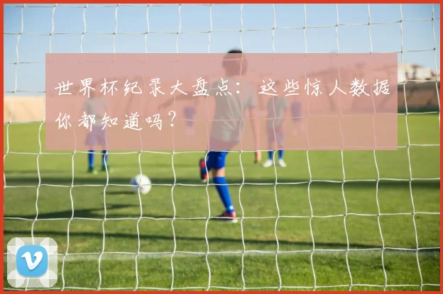 世界杯纪录大盘点:这些惊人数据你都知道吗?